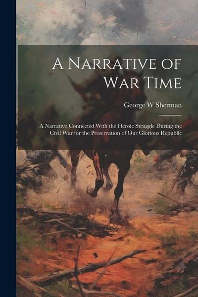 A Narrative of war Time; a Narrative Connected With the Heroic Struggle During the Civil War for the Preservation of our Glorious Republic