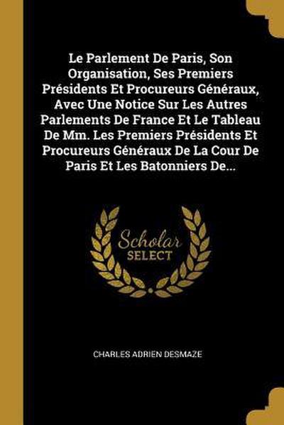 Le Parlement De Paris, Son Organisation, Ses Premiers Présidents Et Procureurs Généraux, Avec Une Notice Sur Les Autres Parlements De France Et Le Tab