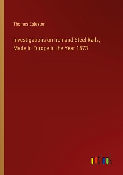 Investigations on Iron and Steel Rails, Made in Europe in the Year 1873