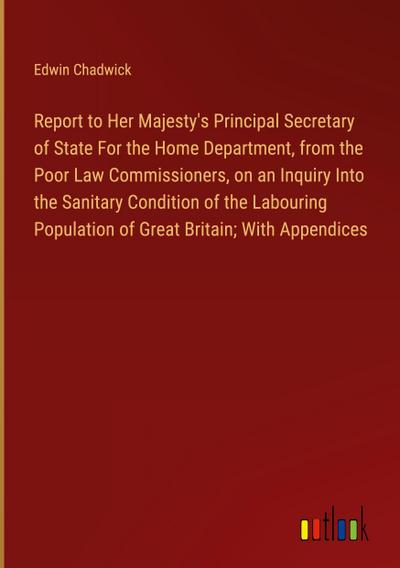 Report to Her Majesty’s Principal Secretary of State For the Home Department, from the Poor Law Commissioners, on an Inquiry Into the Sanitary Condition of the Labouring Population of Great Britain; With Appendices