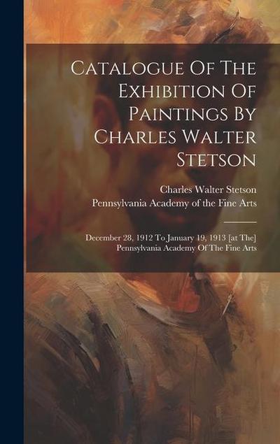 Catalogue Of The Exhibition Of Paintings By Charles Walter Stetson: December 28, 1912 To January 19, 1913 [at The] Pennsylvania Academy Of The Fine Ar