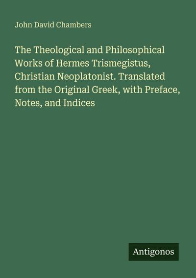 The Theological and Philosophical Works of Hermes Trismegistus, Christian Neoplatonist. Translated from the Original Greek, with Preface, Notes, and Indices