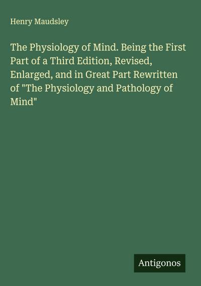 The Physiology of Mind. Being the First Part of a Third Edition, Revised, Enlarged, and in Great Part Rewritten of "The Physiology and Pathology of Mind"