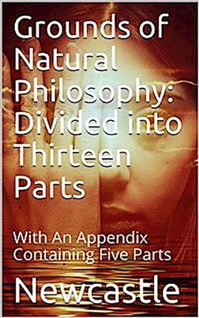 Grounds of Natural Philosophy: Divided into Thirteen Parts / The Second Edition, much altered from the First, which / went under the Name of Philosophical and Physical Opinions