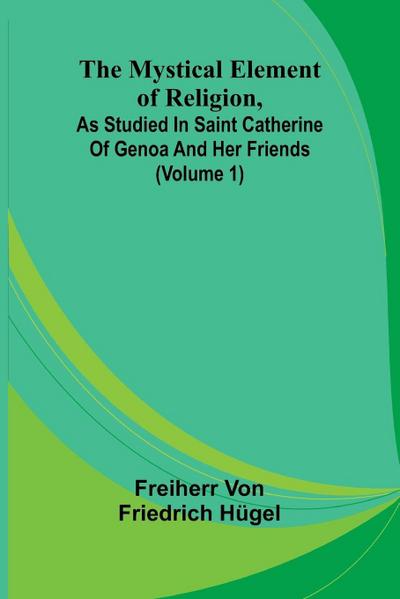 The Mystical Element of Religion, as studied in Saint Catherine of Genoa and her friends (Volume 1)