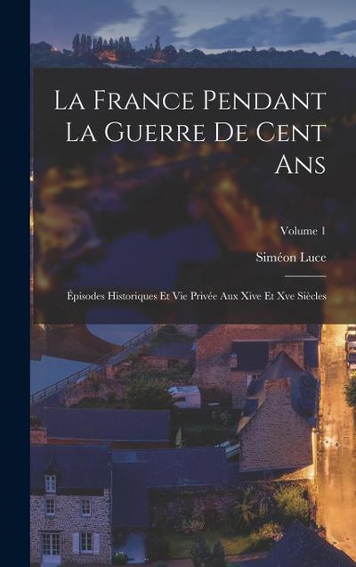 La France Pendant La Guerre De Cent Ans: Épisodes Historiques Et Vie Privée Aux Xive Et Xve Siècles; Volume 1