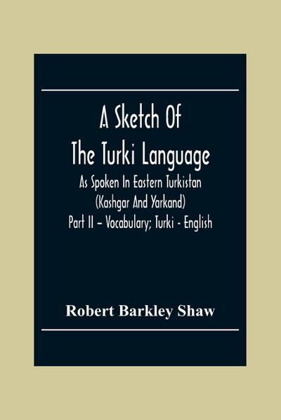 A Sketch Of The Turki Language As Spoken In Eastern Turkistan (Kashgar And Yarkand) Part Ii - Vocabulary; Turki - English