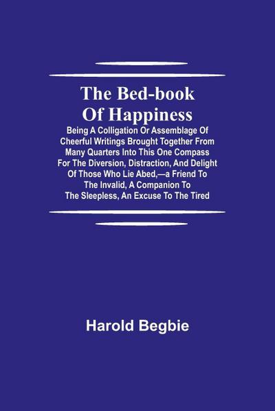 The Bed-Book Of Happiness; Being A Colligation Or Assemblage Of Cheerful Writings Brought Together From Many Quarters Into This One Compass For The Diversion, Distraction, And Delight Of Those Who Lie Abed,-A Friend To The Invalid, A Companion To The Slee