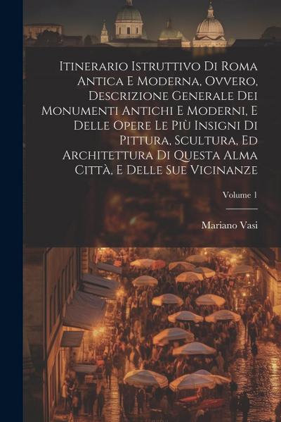 Itinerario istruttivo di Roma antica e moderna, ovvero, Descrizione generale dei monumenti antichi e moderni, e delle opere le piu&#768; insigni di pittura, scultura, ed architettura di questa alma citta&#768;, e delle sue vicinanze; Volume 1
