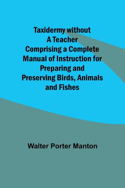 Taxidermy without a Teacher Comprising a Complete Manual of Instruction for Preparing and Preserving Birds, Animals and Fishes