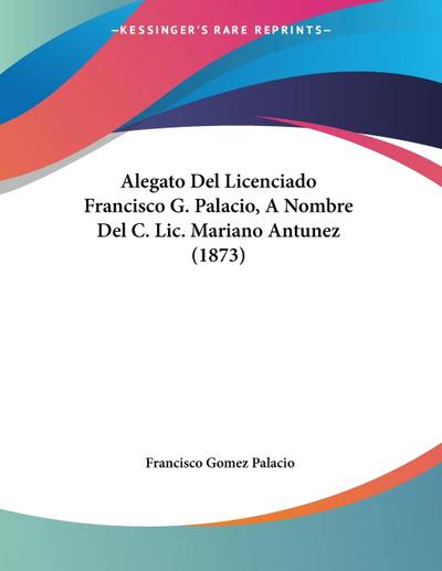 Alegato Del Licenciado Francisco G. Palacio, A Nombre Del C. Lic. Mariano Antunez (1873) - Francisco Gomez Palacio