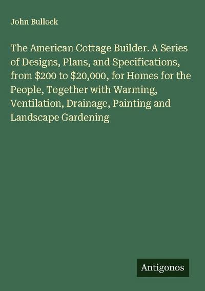 The American Cottage Builder. A Series of Designs, Plans, and Specifications, from $200 to $20,000, for Homes for the People, Together with Warming, Ventilation, Drainage, Painting and Landscape Gardening
