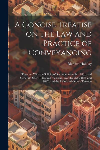 A Concise Treatise on the law and Practice of Conveyancing: Together With the Solicitors’ Remuneration act, 1881, and General Order, 1882, and the Lan