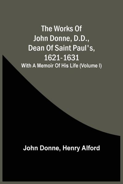 The Works Of John Donne, D.D., Dean Of Saint Paul’S, 1621-1631; With A Memoir Of His Life (Volume I)