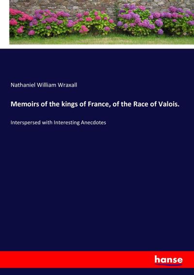 Memoirs of the kings of France, of the Race of Valois. - Nathaniel William Wraxall