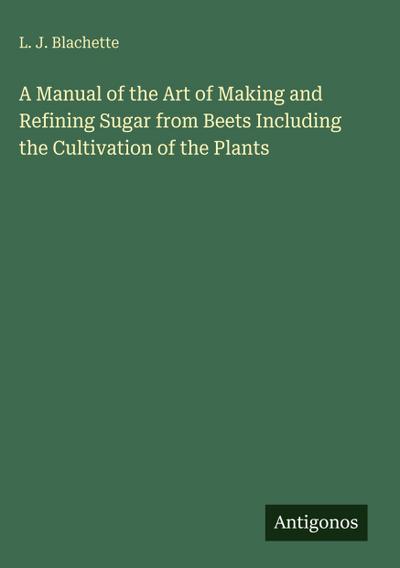 A Manual of the Art of Making and Refining Sugar from Beets Including the Cultivation of the Plants