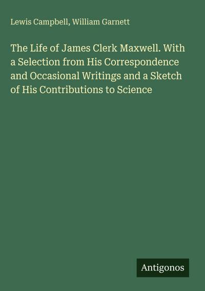 The Life of James Clerk Maxwell. With a Selection from His Correspondence and Occasional Writings and a Sketch of His Contributions to Science