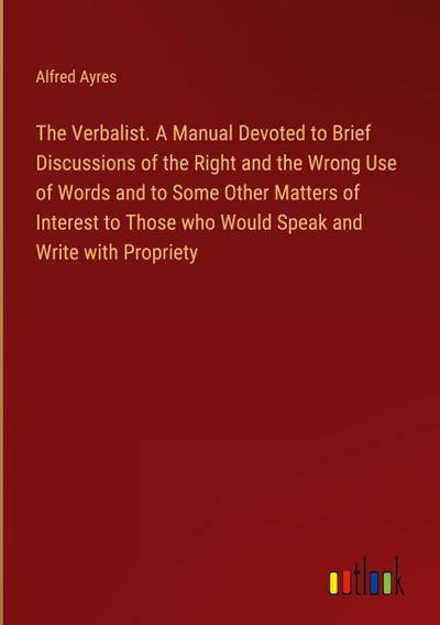 The Verbalist. A Manual Devoted to Brief Discussions of the Right and the Wrong Use of Words and to Some Other Matters of Interest to Those who Would Speak and Write with Propriety