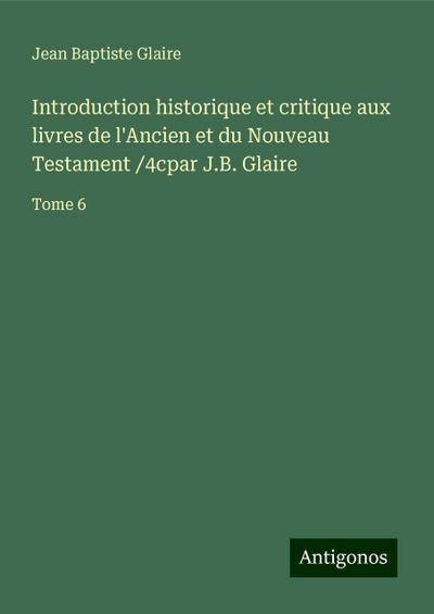 Introduction historique et critique aux livres de l’Ancien et du Nouveau Testament /4cpar J.B. Glaire