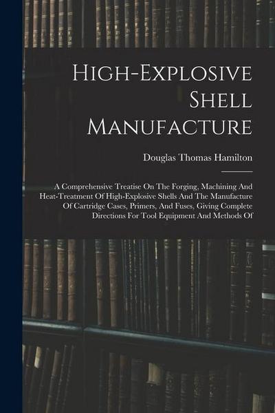 High-explosive Shell Manufacture: A Comprehensive Treatise On The Forging, Machining And Heat-treatment Of High-explosive Shells And The Manufacture O