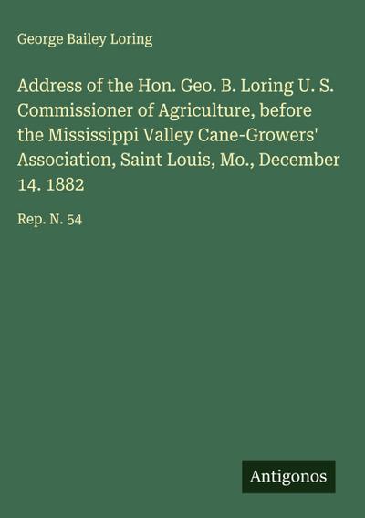 Address of the Hon. Geo. B. Loring U. S. Commissioner of Agriculture, before the Mississippi Valley Cane-Growers’ Association, Saint Louis, Mo., December 14. 1882