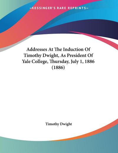 Addresses At The Induction Of Timothy Dwight, As President Of Yale College, Thursday, July 1, 1886 (1886)