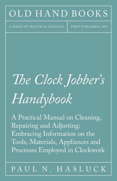 The Clock Jobber’s Handybook - A Practical Manual on Cleaning, Repairing and Adjusting: Embracing Information on the Tools, Materials, Appliances and Processes Employed in Clockwork