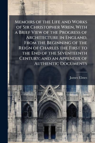 Memoirs of the Life and Works of Sir Christopher Wren, With a Brief View of the Progress of Architecture in England, From the Beginning of the Reign of Charles the First to the End of the Seventeenth Century; and an Appendix of Authentic Documents