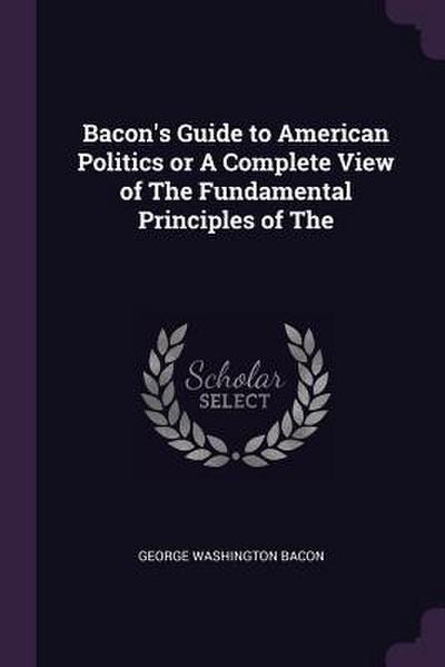 Bacon’s Guide to American Politics or A Complete View of The Fundamental Principles of The