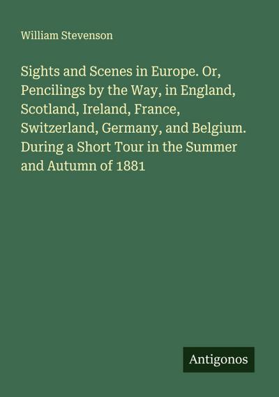 Sights and Scenes in Europe. Or, Pencilings by the Way, in England, Scotland, Ireland, France, Switzerland, Germany, and Belgium. During a Short Tour in the Summer and Autumn of 1881