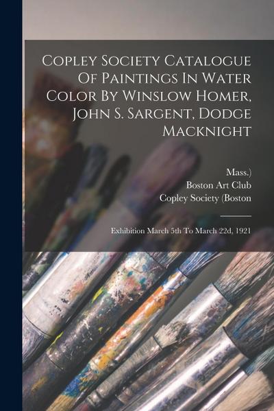 Copley Society Catalogue Of Paintings In Water Color By Winslow Homer, John S. Sargent, Dodge Macknight: Exhibition March 5th To March 22d, 1921