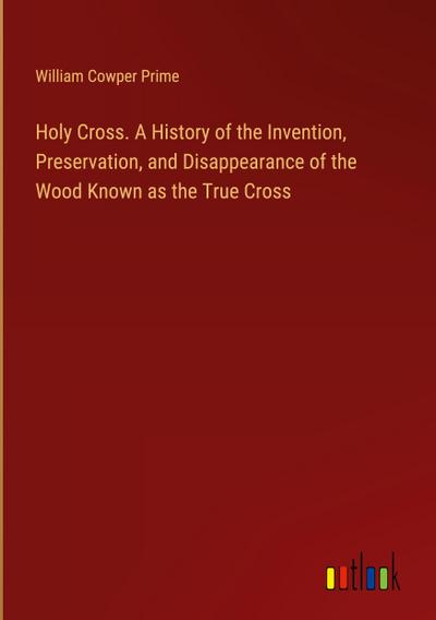 Holy Cross. A History of the Invention, Preservation, and Disappearance of the Wood Known as the True Cross