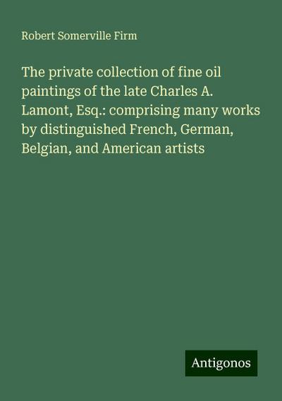 The private collection of fine oil paintings of the late Charles A. Lamont, Esq.: comprising many works by distinguished French, German, Belgian, and American artists