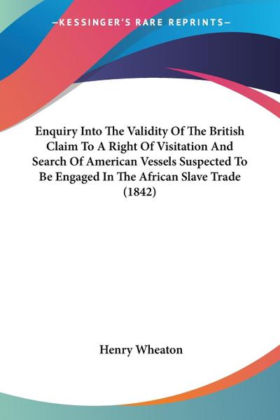 Enquiry Into The Validity Of The British Claim To A Right Of Visitation And Search Of American Vessels Suspected To Be Engaged In The African Slave Trade (1842)