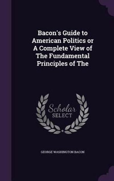 Bacon’s Guide to American Politics or A Complete View of The Fundamental Principles of The