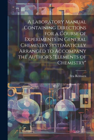 A Laboratory Manual Containing Directions for a Course of Experiments in General Chemistry Systematiclly Arranged to Accompany the Author’s "Elements
