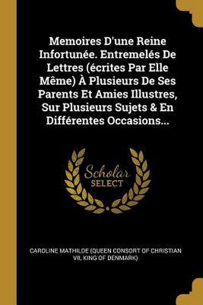 Memoires D’une Reine Infortunée. Entremelés De Lettres (écrites Par Elle Même) À Plusieurs De Ses Parents Et Amies Illustres, Sur Plusieurs Sujets & E