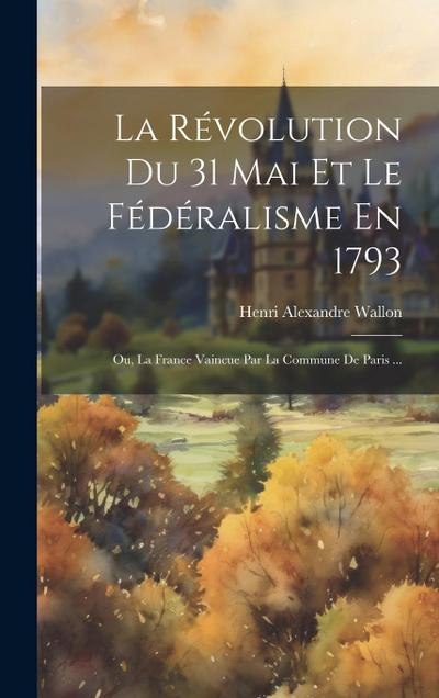 La Révolution Du 31 Mai Et Le Fédéralisme En 1793; Ou, La France Vaincue Par La Commune De Paris ...