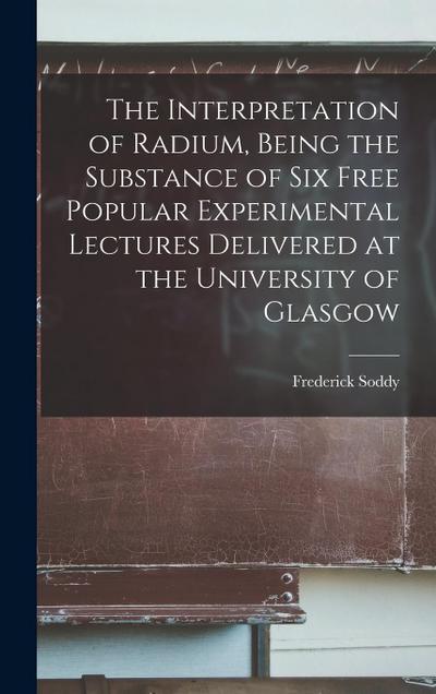 The Interpretation of Radium, Being the Substance of six Free Popular Experimental Lectures Delivered at the University of Glasgow