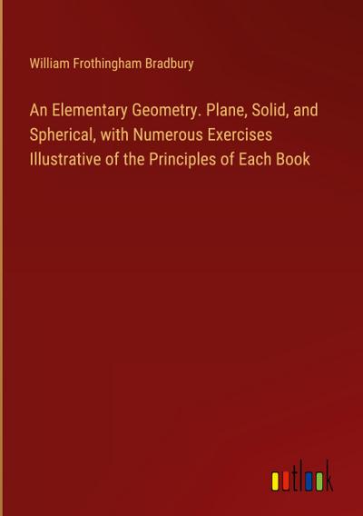 An Elementary Geometry. Plane, Solid, and Spherical, with Numerous Exercises Illustrative of the Principles of Each Book