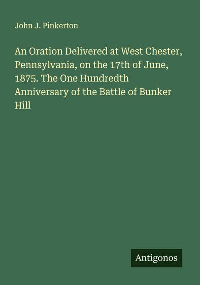 An Oration Delivered at West Chester, Pennsylvania, on the 17th of June, 1875. The One Hundredth Anniversary of the Battle of Bunker Hill