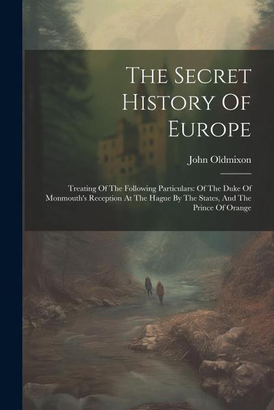 The Secret History Of Europe: Treating Of The Following Particulars: Of The Duke Of Monmouth’s Reception At The Hague By The States, And The Prince