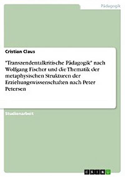 "Transzendentalkritische Pädagogik" nach Wolfgang Fischer und die Thematik der metaphysischen Strukturen der Erziehungswissenschaften nach Peter Petersen