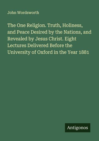 The One Religion. Truth, Holiness, and Peace Desired by the Nations, and Revealed by Jesus Christ. Eight Lectures Delivered Before the University of Oxford in the Year 1881