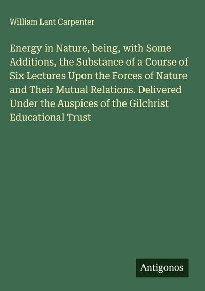 Energy in Nature, being, with Some Additions, the Substance of a Course of Six Lectures Upon the Forces of Nature and Their Mutual Relations. Delivered Under the Auspices of the Gilchrist Educational Trust