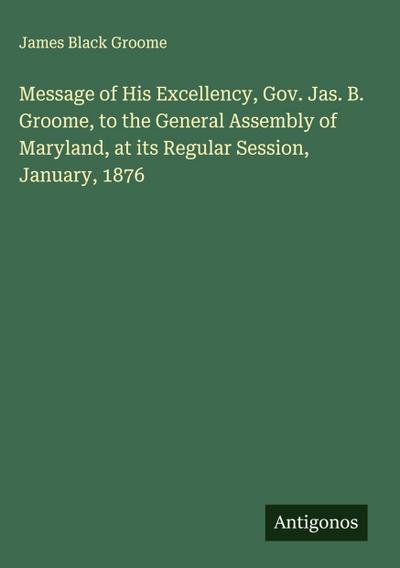 Message of His Excellency, Gov. Jas. B. Groome, to the General Assembly of Maryland, at its Regular Session, January, 1876
