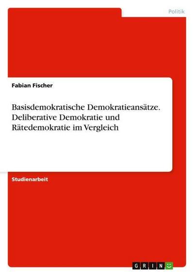 Basisdemokratische Demokratieansätze. Deliberative Demokratie und Rätedemokratie im Vergleich