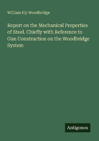 Report on the Mechanical Properties of Steel. Chiefly with Reference to Gun Construction on the Woodbridge System