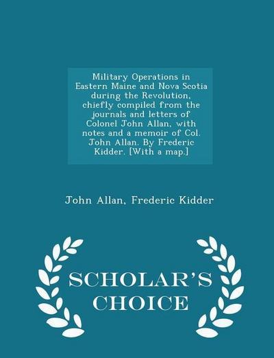 Military Operations in Eastern Maine and Nova Scotia During the Revolution, Chiefly Compiled from the Journals and Letters of Colonel John Allan, with Notes and a Memoir of Col. John Allan. by Frederic Kidder. [with a Map.] - Scholar’s Choice Edition