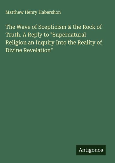 The Wave of Scepticism & the Rock of Truth. A Reply to "Supernatural Religion an Inquiry Into the Reality of Divine Revelation"